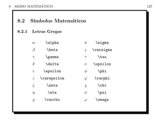 8             ´
    MODO MATEMATICO                             127



     8.2     S´
              ımbolos Matem´ticos
                           a

     8.2.1   Letras Gregas

             α     alpha       σ    sigma
             β      beta       ς   varsigma
             γ     gamma       τ     tau
             δ     delta       υ   upsilon
                  epsilon      φ     phi
             ε   varepsilon    ϕ    varphi
             ζ      zeta       χ     chi
             η      eta        ψ     psi
                   varrho      ω    omega
 