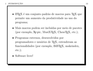 1          ¸˜
    INTRODUCAO                                                13




      • L TEX ´ um conjunto padr˜o de macros para TEX que
        A     e                 a
        permite um aumento da produtividade no uso do
        programa;
      • Mais macros podem ser incluidas por meio de pacotes
        (por exemplo, X -pic, MusiXTEX, ChessTEX, etc.);
                       Y
      • Programas externos, desenvolvidos por
        programadores e usu´rios de TEX, extenderam as
                             a
        funcionalidades (por exemplo, BiBTEX, makeindex,
        etc.);
      • Software livre!
 