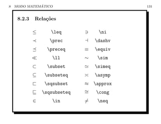 8             ´
    MODO MATEMATICO                          131


     8.2.3   Rela¸oes
                 c˜

             ≤      leq             ni
                    prec          dashv
                   preceq     ≡   equiv
                     ll       ∼    sim
             ⊂     subset         simeq
             ⊆    subseteq        asymp
             `    sqsubset    ≈   approx
                 sqsubseteq   ∼
                               =    cong
             ∈       in       =    neq
 