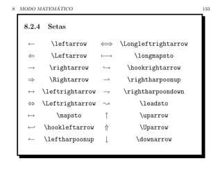 8             ´
    MODO MATEMATICO                                     133


     8.2.4    Setas

      ←        leftarrow      ⇐⇒ Longleftrightarrow
      ⇐        Leftarrow      −→      longmapsto
      →        rightarrow     →     hookrightarrow
      ⇒        Rightarrow           rightharpoonup
      ↔      leftrightarrow        rightharpoondown
      ⇔      Leftrightarrow   Y        leadsto
      →          mapsto        ↑       uparrow
      ←      hookleftarrow     ⇑       Uparrow
             leftharpoonup     ↓      downarrow
 