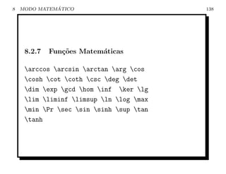 8             ´
    MODO MATEMATICO                       138




     8.2.7   Fun¸˜es Matem´ticas
                co        a

     arccos arcsin arctan arg cos
     cosh cot coth csc deg det
     dim exp gcd hom inf ker lg
     lim liminf limsup ln log max
     min Pr sec sin sinh sup tan
     tanh
 