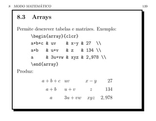 8             ´
    MODO MATEMATICO                                   139


     8.3   Arrays
     Permite descrever tabelas e matrizes. Exemplo:
           begin{array}{clcr}
           a+b+c & uv       & x-y & 27 
           a+b    & u+v     & z    & 134 
           a      & 3u+vw & xyz & 2,978 
           end{array}
     Produz:
                a + b + c uv        x−y       27
                  a+b     u+v         z      134
                    a     3u + vw    xyz   2, 978
 