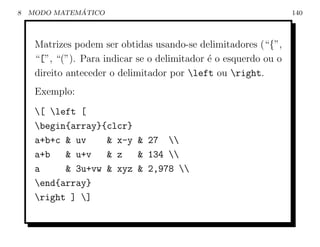 8             ´
    MODO MATEMATICO                                               140



     Matrizes podem ser obtidas usando-se delimitadores (“{”,
     “[”, “(”). Para indicar se o delimitador ´ o esquerdo ou o
                                              e
     direito anteceder o delimitador por left ou right.
     Exemplo:
     [ left [
     begin{array}{clcr}
     a+b+c & uv    & x-y & 27 
     a+b   & u+v   & z   & 134 
     a     & 3u+vw & xyz & 2,978 
     end{array}
     right ] ]
 