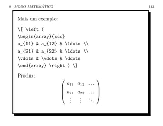 8             ´
    MODO MATEMATICO                             142


     Mais um exemplo:
     [ left (
     begin{array}{ccc}
     a_{11} & a_{12} & ldots 
     a_{21} & a_{22} & ldots 
     vdots & vdots & ddots
     end{array} right ) ]
     Produz:                               
                            a11 a12 . . .
                                       
                         a21 a22 . . . 
                                       
                           .
                           .   . ..
                               .
                           .   .      .
 