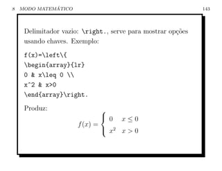 8             ´
    MODO MATEMATICO                                          143



     Delimitador vazio: right., serve para mostrar op¸oes
                                                      c˜
     usando chaves. Exemplo:
     f(x)=left{
     begin{array}{lr}
     0 & xleq 0 
     x^2 & x>0
     end{array}right.
     Produz:                  
                               0 x≤0
                      f (x) =
                               x2 x > 0
 