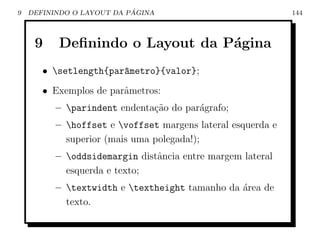 9                          ´
    DEFININDO O LAYOUT DA PAGINA                             144



     9    Deﬁnindo o Layout da P´gina
                                a
       • setlength{par^metro}{valor};
                       a
       • Exemplos de parˆmetros:
                        a
          – parindent endenta¸ao do par´grafo;
                              c˜        a
          – hoffset e voffset margens lateral esquerda e
            superior (mais uma polegada!);
          – oddsidemargin distˆncia entre margem lateral
                               a
            esquerda e texto;
          – textwidth e textheight tamanho da ´rea de
                                                a
            texto.
 