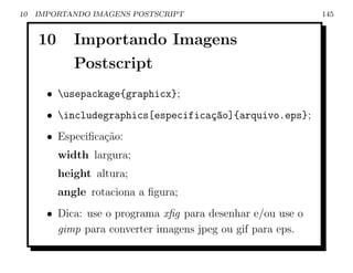10   IMPORTANDO IMAGENS POSTSCRIPT                           145


     10      Importando Imagens
             Postscript
       • usepackage{graphicx};
       • includegraphics[especifica¸ao]{arquivo.eps};
                                    c~
       • Especiﬁca¸˜o:
                  ca
          width largura;
          height altura;
          angle rotaciona a ﬁgura;
       • Dica: use o programa xﬁg para desenhar e/ou use o
         gimp para converter imagens jpeg ou gif para eps.
 