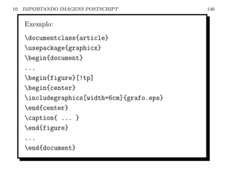 10   IMPORTANDO IMAGENS POSTSCRIPT            146


     Exemplo:
     documentclass{article}
     usepackage{graphicx}
     begin{document}
     ...
     begin{figure}[!tp]
     begin{center}
     includegraphics[width=6cm]{grafo.eps}
     end{center}
     caption{ ... }
     end{figure}
     ...
     end{document}
 