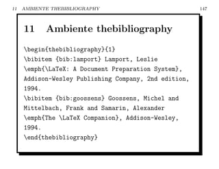 11   AMBIENTE THEBIBLIOGRAPHY                          147



     11     Ambiente thebibliography
     begin{thebibliography}{1}
     bibitem {bib:lamport} Lamport, Leslie
     emph{LaTeX: A Document Preparation System},
     Addison-Wesley Publishing Company, 2nd edition,
     1994.
     bibitem {bib:goossens} Goossens, Michel and
     Mittelbach, Frank and Samarin, Alexander
     emph{The LaTeX Companion}, Addison-Wesley,
     1994.
     end{thebibliography}
 