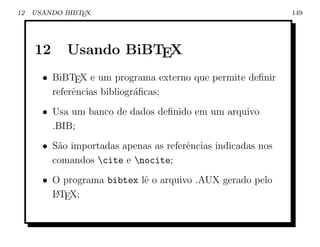 12   USANDO BIBTEX                                            149




     12     Usando BiBTEX
       • BiBTEX e um programa externo que permite deﬁnir
         referˆncias bibliogr´ﬁcas;
              e              a
       • Usa um banco de dados deﬁnido em um arquivo
         .BIB;
       • S˜o importadas apenas as referˆncias indicadas nos
          a                            e
         comandos cite e nocite;
       • O programa bibtex lˆ o arquivo .AUX gerado pelo
                            e
         L TEX;
         A
 