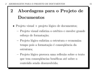 2   ABORDAGENS PARA O PROJETO DE DOCUMENTOS                      15


     2    Abordagens para o Projeto de
          Documentos
       • Projeto visual × projeto l´gico de documentos;
                                   o
         – Projeto visual enfatiza o est´tico e envolve grande
                                        e
           esfor¸o de formata¸˜o;
                c             ca
         – Projeto l´gico enfatiza a estrutura e economiza
                    o
           tempo pois a formata¸˜o ´ conseq¨ˆncia da
                                 ca e         ue
           estrutura;
         – Projeto l´gico provoca uma reﬂex˜o sobre o texto
                    o                      a
           que tem conseq¨ˆncias ben´ﬁcas at´ sobre o
                           ue        e       e
           conte´do sendo desenvolvido;
                u
 