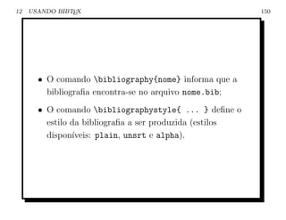 12   USANDO BIBTEX                                        150




       • O comando bibliography{nome} informa que a
         bibliograﬁa encontra-se no arquivo nome.bib;
       • O comando bibliographystyle{ ... } deﬁne o
         estilo da bibliograﬁa a ser produzida (estilos
         dispon´ıveis: plain, unsrt e alpha).
 