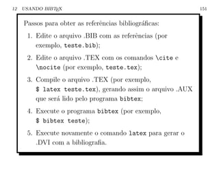 12   USANDO BIBTEX                                          151


     Passos para obter as referˆncias bibliogr´ﬁcas:
                               e              a
      1. Edite o arquivo .BIB com as referˆncias (por
                                          e
         exemplo, teste.bib);
      2. Edite o arquivo .TEX com os comandos cite e
         nocite (por exemplo, teste.tex);
      3. Compile o arquivo .TEX (por exemplo,
         $ latex teste.tex), gerando assim o arquivo .AUX
         que ser´ lido pelo programa bibtex;
                a
      4. Execute o programa bibtex (por exemplo,
         $ bibtex teste);
      5. Execute novamente o comando latex para gerar o
         .DVI com a bibliograﬁa.
 