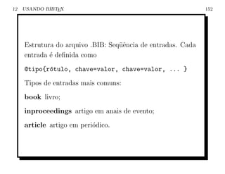12   USANDO BIBTEX                                            152




     Estrutura do arquivo .BIB: Seq¨ˆncia de entradas. Cada
                                   ue
     entrada ´ deﬁnida como
             e
     @tipo{r´tulo, chave=valor, chave=valor, ... }
            o
     Tipos de entradas mais comuns:
     book livro;
     inproceedings artigo em anais de evento;
     article artigo em peri´dico.
                           o
 
