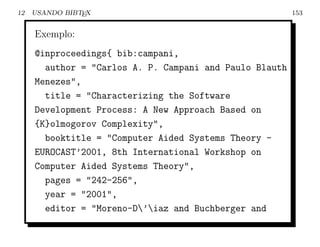12   USANDO BIBTEX                                       153


     Exemplo:
     @inproceedings{ bib:campani,
       author = "Carlos A. P. Campani and Paulo Blauth
     Menezes",
       title = "Characterizing the Software
     Development Process: A New Approach Based on
     {K}olmogorov Complexity",
       booktitle = "Computer Aided Systems Theory -
     EUROCAST’2001, 8th International Workshop on
     Computer Aided Systems Theory",
       pages = "242-256",
       year = "2001",
       editor = "Moreno-D’iaz and Buchberger and
 