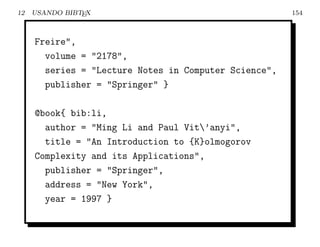 12   USANDO BIBTEX                                     154



     Freire",
       volume = "2178",
       series = "Lecture Notes in Computer Science",
       publisher = "Springer" }

     @book{ bib:li,
       author = "Ming Li and Paul Vit’anyi",
       title = "An Introduction to {K}olmogorov
     Complexity and its Applications",
       publisher = "Springer",
       address = "New York",
       year = 1997 }
 