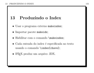 13   PRODUZINDO O INDEX                                 155




     13     Produzindo o Index
       • Usar o programa externo makeindex;
       • Importar pacote makeidx;
       • Habilitar com o comando makeindex;
       • Cada entrada do index ´ especiﬁcada no texto
                               e
         usando o comando index{chave};
       • L TEX produz um arquivo .IDX.
         A
 