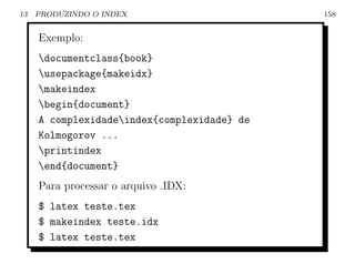 13   PRODUZINDO O INDEX                      158


     Exemplo:
     documentclass{book}
     usepackage{makeidx}
     makeindex
     begin{document}
     A complexidadeindex{complexidade} de
     Kolmogorov ...
     printindex
     end{document}
     Para processar o arquivo .IDX:
     $ latex teste.tex
     $ makeindex teste.idx
     $ latex teste.tex
 