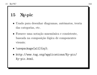 15 X -PIC
    Y                                                      162




    15      X -pic
             Y
      • Usado para desenhar diagramas, autˆmatos, teoria
                                          o
        das categorias, etc.
      • Fornece uma nota¸˜o mnemˆnica e consistente,
                        ca         o
        baseada na composi¸˜o l´gica de componentes
                          ca o
        visuais;
      • usepackage[all]{xy};
      • http://www.tug.org/applications/Xy-pic/
        Xy-pic.html.
 