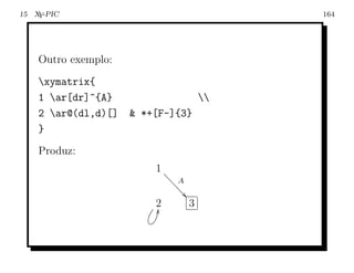 15 X -PIC
    Y                                          164




    Outro exemplo:
    xymatrix{
    1 ar[dr]^{A}                         
    2 ar@(dl,d)[]    *+[F-]{3}
    }
    Produz:
                         1 aa
                             aaA
                               aa
                                 a
                         2
                         M            3
 