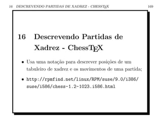 16   DESCREVENDO PARTIDAS DE XADREZ - CHESSTEX                 169




     16     Descrevendo Partidas de
            Xadrez - ChessTEX
       • Usa uma nota¸ao para descrever posi¸˜es de um
                       c˜                    co
         tabuleiro de xadrez e os movimentos de uma partida;
       • http://rpmfind.net/linux/RPM/suse/9.0/i386/
         suse/i586/chess-1.2-1023.i586.html
 