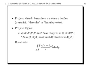 2   ABORDAGENS PARA O PROJETO DE DOCUMENTOS          17




       • Projeto visual: baseado em menus e bot˜es
                                                o
         (o usu´rio “desenha” a f´rmula/texto);
               a                 o
       • Projeto l´gico:
                  o
           [int!!!intfrac{sqrt{x+1}}{x}2^{
             frac{1}{y}}mathrm{d}xmathrm{d}y]
         Resultado:          √
                                 x+1 y
                                     1
                                    2 dxdy
                                  x
 
