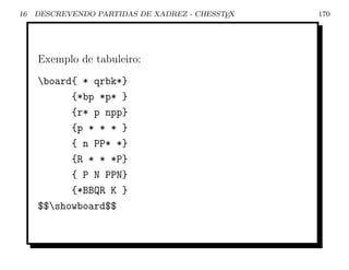 16   DESCREVENDO PARTIDAS DE XADREZ - CHESSTEX   170




     Exemplo de tabuleiro:
     board{ * qrbk*}
           {*bp *p* }
           {r* p npp}
           {p * * * }
           { n PP* *}
           {R * * *P}
           { P N PPN}
           {*BBQR K }
     $$showboard$$
 