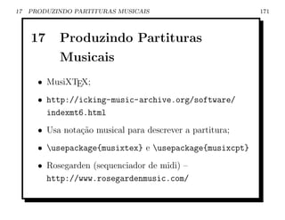 17   PRODUZINDO PARTITURAS MUSICAIS                        171



     17     Produzindo Partituras
            Musicais
       • MusiXTEX;
       • http://icking-music-archive.org/software/
         indexmt6.html
       • Usa nota¸ao musical para descrever a partitura;
                 c˜
       • usepackage{musixtex} e usepackage{musixcpt}
       • Rosegarden (sequenciador de midi) –
         http://www.rosegardenmusic.com/
 
