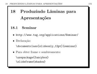 18               ˆ                    ¸˜
     PRODUZINDO LAMINAS PARA APRESENTACOES          172



     18     Produzindo Lˆminas para
                        a
            Apresenta¸˜es
                     co

     18.1    Seminar
       • http://www.tug.org/applications/Seminar/
       • Declara¸˜o:
                ca
          documentclass[slideonly,12pt]{seminar}
       • Para obter frame e sombreamento:
          usepackage{fancybox}
          slideframe{shadow}
 
