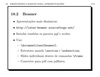 18               ˆ                    ¸˜
     PRODUZINDO LAMINAS PARA APRESENTACOES                  174




     18.2       Beamer
       • Apresenta¸oes mais dinˆmicas;
                  c˜           a
       • http://latex-beamer.sourceforge.net/
       • Instalar tamb´m os pacotes pgf e xcolor;
                      e
       • Uso:
          – documentclass{beamer};
          – Estrutura usando section e subsection;
          – Slides individuais dentro de comandos frame;
          – Converter para pdf com pdﬂatex.
 