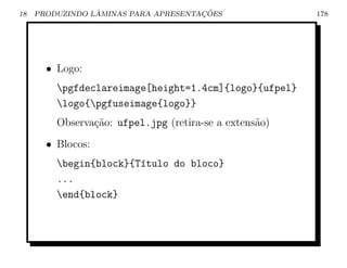 18               ˆ                    ¸˜
     PRODUZINDO LAMINAS PARA APRESENTACOES              178




       • Logo:
         pgfdeclareimage[height=1.4cm]{logo}{ufpel}
         logo{pgfuseimage{logo}}
         Observa¸ao: ufpel.jpg (retira-se a extens˜o)
                c˜                                a
       • Blocos:
         begin{block}{T´tulo do bloco}
                        ı
         ...
         end{block}
 