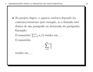 2   ABORDAGENS PARA O PROJETO DE DOCUMENTOS                   18




       • No projeto l´gico, o aspecto est´tico depende do
                     o                   e
         contexto/estrutura (por exemplo, se a f´rmula est´
                                                 o        a
         dentro de um par´grafo ou destacada do par´grafo).
                          a                          a
         Exemplo:
                            ∞
         O somat´rio
                o           i=0   ai /2 resulta em . . .
         O somat´rio
                o
                                        ∞
                                              ai
                                        i=0
                                              2
         resulta em . . .
 