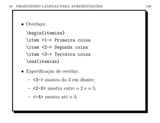 18               ˆ                    ¸˜
     PRODUZINDO LAMINAS PARA APRESENTACOES   180




       • Overlays:
         begin{itemize}
         item 1- Primeira coisa
         item 2- Segunda coisa
         item 3- Terceira coisa
         end{itemize}
       • Especiﬁca¸˜o de overlay:
                  ca
          – 3- mostra do 3 em diante;
          – 2-5 mostra entre o 2 e o 5;
          – -4 mostra at´ o 4;
                          e
 
