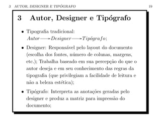 3                        ´
    AUTOR, DESIGNER E TIPOGRAFO                                 19


     3    Autor, Designer e Tip´grafo
                               o
       • Tipograﬁa tradicional:
         Autor     / Designer      / T ip´graf o;
                                         o
       • Designer: Respons´vel pelo layout do documento
                            a
         (escolha dos fontes, n´mero de colunas, margens,
                               u
         etc.); Trabalha baseado em sua percep¸ao do que o
                                                c˜
         autor deseja e em seu conhecimento das regras da
         tipograﬁa (que privilegiam a facilidade de leitura e
         n˜o a beleza est´tica);
           a             e
       • Tip´grafo: Interpreta as anota¸˜es geradas pelo
             o                         co
         designer e produz a matriz para impress˜o do
                                                 a
         documento;
 