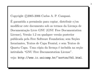2




Copyright c 2005-2006 Carlos A. P. Campani.
´
E garantida a permiss˜o para copiar, distribuir e/ou
                       a
modiﬁcar este documento sob os termos da Licen¸a de
                                                  c
Documenta¸ao Livre GNU (GNU Free Documentation
            c˜
License), Vers˜o 1.2 ou qualquer vers˜o posterior
               a                     a
publicada pela Free Software Foundation; sem Se¸oes
                                                  c˜
Invariantes, Textos de Capa Frontal, e sem Textos de
Quarta Capa. Uma c´pia da licen¸a ´ inclu´ na se¸ao
                      o           c e      ıda       c˜
intitulada “GNU Free Documentation License”.
veja: http://www.ic.unicamp.br/~norton/fdl.html.
 