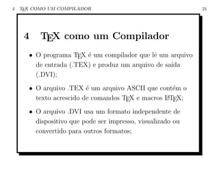 4   TEX COMO UM COMPILADOR                                  21




     4    TEX como um Compilador
      • O programa TEX ´ um compilador que lˆ um arquivo
                        e                    e
        de entrada (.TEX) e produz um arquivo de sa´
                                                   ıda
        (.DVI);
      • O arquivo .TEX ´ um arquivo ASCII que cont´m o
                         e                          e
        texto acrescido de comandos TEX e macros L TEX;
                                                 A


      • O arquivo .DVI usa um formato independente de
        dispositivo que pode ser impresso, visualizado ou
        convertido para outros formatos;
 