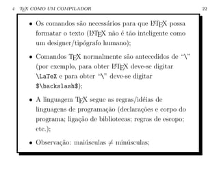 4   TEX COMO UM COMPILADOR                                    22


      • Os comandos s˜o necess´rios para que L TEX possa
                      a        a                A

        formatar o texto (L TEX n˜o ´ t˜o inteligente como
                          A      a e a
        um designer/tip´grafo humano);
                        o
      • Comandos TEX normalmente s˜o antecedidos de “”
                                      a
        (por exemplo, para obter L TEX deve-se digitar
                                 A

        LaTeX e para obter “” deve-se digitar
        $backslash$);
      • A linguagem TEX segue as regras/id´ias de
                                             e
        linguagens de programa¸ao (declara¸oes e corpo do
                               c˜           c˜
        programa; liga¸ao de bibliotecas; regras de escopo;
                      c˜
        etc.);
      • Observa¸ao: mai´sculas = min´sculas;
               c˜      u            u
 