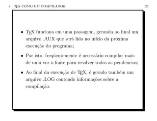 4   TEX COMO UM COMPILADOR                                      23




      • TEX funciona em uma passagem, gerando ao ﬁnal um
        arquivo .AUX que ser´ lido no in´ da pr´xima
                            a           ıcio   o
        execu¸˜o do programa;
             ca
      • Por isto, freq¨entemente ´ necess´rio compilar mais
                      u          e       a
        de uma vez o fonte para resolver todas as pendˆncias;
                                                       e
      • Ao ﬁnal da execu¸˜o de TEX, ´ gerado tamb´m um
                        ca          e             e
        arquivo .LOG contendo informa¸oes sobre a
                                      c˜
        compila¸˜o.
               ca
 