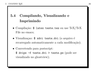 5   USANDO TEX                                             30




     5.4    Compilando, Visualizando e
            Imprimindo
       • Compila¸˜o: $ latex teste.tex ou use TeX/TeX
                  ca
         File no emacs;
       • Visualiza¸ao: $ xdvi teste.dvi (o arquivo ´
                  c                                e
         recarregado automaticamente a cada modiﬁca¸ao);
                                                    c˜
       • Convertendo para postscript:
         $ dvips -f teste.dvi > teste.ps (pode ser
         visualizado no ghostview);
 