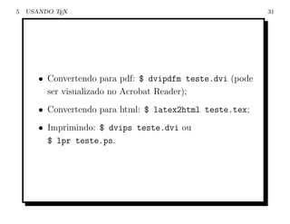 5   USANDO TEX                                             31




       • Convertendo para pdf: $ dvipdfm teste.dvi (pode
         ser visualizado no Acrobat Reader);
       • Convertendo para html: $ latex2html teste.tex;
       • Imprimindo: $ dvips teste.dvi ou
         $ lpr teste.ps.
 