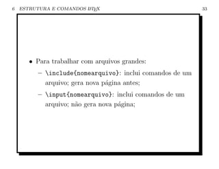 6   ESTRUTURA E COMANDOS L TEX
                         A                                 33




       • Para trabalhar com arquivos grandes:
          – include{nomearquivo}: inclui comandos de um
            arquivo; gera nova p´gina antes;
                                a
          – input{nomearquivo}: inclui comandos de um
            arquivo; n˜o gera nova p´gina;
                      a             a
 