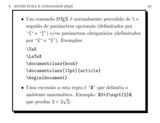 6   ESTRUTURA E COMANDOS L TEX
                         A                                      34


       • Um comando L TEX ´ normalmente precedido de  e
                       A     e
         seguido de parˆmetros opcionais (delimitados por
                       a
         “[“ e “]”) e/ou parˆmetros obrigat´rios (delimitados
                            a              o
         por “{“ e “}”). Exemplos:
         TeX
         LaTeX
         documentclass{book}
         documentclass[12pt]{article}
         begin{document}
       • Uma excess˜o a esta regra ´ “$” que delimita o
                    a              e
         ambiente matem´tico. Exemplo: $3+2sqrt{2}$,
                         a
                         √
         que produz 3 + 2 2;
 