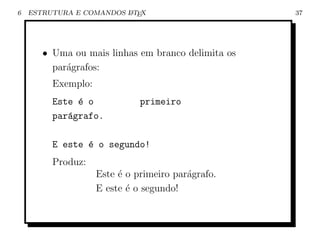 6   ESTRUTURA E COMANDOS L TEX
                         A                          37




       • Uma ou mais linhas em branco delimita os
         par´grafos:
            a
         Exemplo:
         Este ´ o
              e               primeiro
         par´grafo.
            a

         E este ´ o segundo!
                e
         Produz:
                    Este ´ o primeiro par´grafo.
                         e               a
                    E este ´ o segundo!
                           e
 