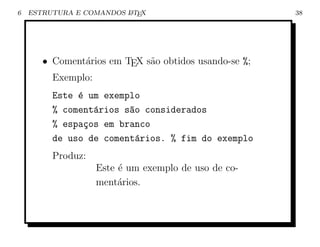 6   ESTRUTURA E COMANDOS L TEX
                         A                             38




       • Coment´rios em TEX s˜o obtidos usando-se %;
               a             a
         Exemplo:
         Este ´ um exemplo
              e
         % coment´rios s~o considerados
                 a      a
         % espa¸os em branco
               c
         de uso de coment´rios. % fim do exemplo
                          a
         Produz:
                   Este ´ um exemplo de uso de co-
                        e
                   ment´rios.
                        a
 