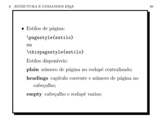 6   ESTRUTURA E COMANDOS L TEX
                         A                                   40




       • Estilos de p´gina:
                     a
         pagestyle{estilo}
         ou
         thispagestyle{estilo}
         Estilos dispon´
                       ıveis:
         plain n´mero de p´gina no rodap´ centralizado;
                u         a             e
         headings cap´ıtulo corrente e n´mero de p´gina no
                                        u         a
           cabe¸alho;
               c
         empty cabe¸alho e rodap´ vazios;
                   c            e
 