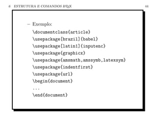 6   ESTRUTURA E COMANDOS L TEX
                         A                          44




          – Exemplo:
            documentclass{article}
            usepackage[brazil]{babel}
            usepackage[latin1]{inputenc}
            usepackage{graphicx}
            usepackage{amsmath,amssymb,latexsym}
            usepackage{indentfirst}
            usepackage{url}
            begin{document}
            ...
            end{document}
 