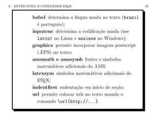 6   ESTRUTURA E COMANDOS L TEX
                         A                                    45


            babel determina a lingua usada no texto (brazil
              ´ portuguˆs);
              e        e
            inputenc determina a codiﬁca¸˜o usada (use
                                           ca
              latin1 no Linux e ansinew no Windows);
            graphicx permite incorporar imagens postscript
              (.EPS) no texto;
            amsmath e amssymb fontes e simbolos
              matem´ticos adicionais da AMS;
                     a
            latexsym simbolos matem´ticos adicionais do
                                       a
              L TEX;
               A

            indentﬁrst endenta¸˜o em in´ de se¸ao;
                                ca        ıcio     c˜
            url permite colocar urls no texto usando o
              comando url{http://...}.
 