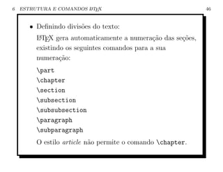 6   ESTRUTURA E COMANDOS L TEX
                         A                                    46


       • Deﬁnindo divis˜es do texto:
                       o
         L TEX gera automaticamente a numera¸ao das se¸oes,
          A                                    c˜     c˜
         existindo os seguintes comandos para a sua
         numera¸ao:
                 c˜
         part
         chapter
         section
         subsection
         subsubsection
         paragraph
         subparagraph
         O estilo article n˜o permite o comando chapter.
                           a
 
