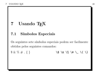 7   USANDO TEX                                                   48




     7     Usando TEX

     7.1    S´
             ımbolos Especiais

     Os seguintes sete s´
                        ımbolos especiais podem ser facilmente
     obtidos pelos seguintes comandos:
     $&%#        {}                   $ & % # _ { }
 