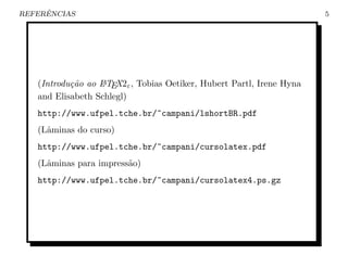 ˆ
REFERENCIAS                                                            5




   (Introdu¸˜o ao L TEX2ε , Tobias Oetiker, Hubert Partl, Irene Hyna
           ca     A

   and Elisabeth Schlegl)
   http://www.ufpel.tche.br/~campani/lshortBR.pdf
   (Lˆminas do curso)
     a
   http://www.ufpel.tche.br/~campani/cursolatex.pdf
   (Lˆminas para impress˜o)
     a                  a
   http://www.ufpel.tche.br/~campani/cursolatex4.ps.gz
 